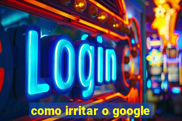 como irritar o google